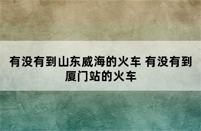 有没有到山东威海的火车 有没有到厦门站的火车